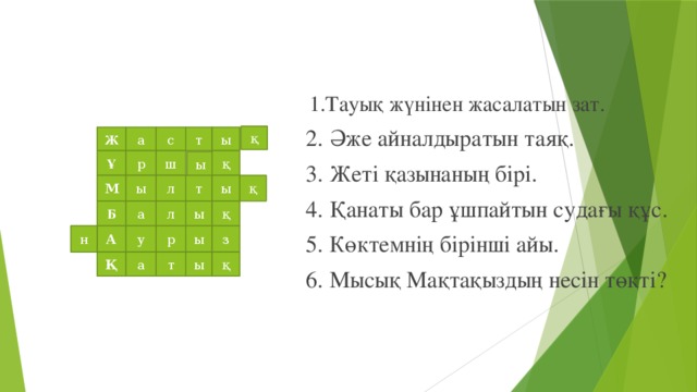 1.Тауық жүнінен жасалатын зат.  2. Әже айналдыратын таяқ.  3. Жеті қазынаның бірі.  4. Қанаты бар ұшпайтын судағы құс.  5. Көктемнің бірінші айы.  6. Мысық Мақтақыздың несін төкті? қ ы а т с Ж Ұ р ш қ ы ы қ М т ы л Б а л ы қ ы з н р у А Қ а т ы қ