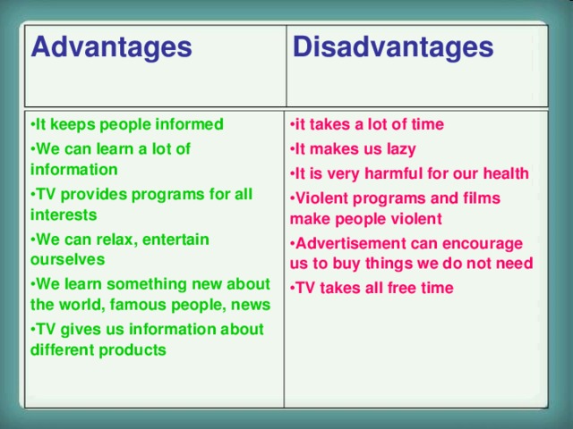 Advantages Disadvantages  It keeps people informed We can learn a lot of information TV provides programs for all interests We can relax, entertain ourselves We learn something new about the world, famous people, news TV gives us information about different products  it takes a lot of time It makes us lazy It is very harmful for our health Violent programs and films make people violent Advertisement can encourage us to buy things we do not need TV takes all free time   http://www.flickr.com/photos/26526783@N07/4004562419/