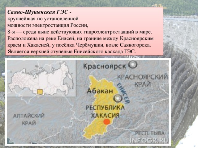 Саяно-Шушенская ГЭС -   крупнейшая по установленной мощности электростанция России,  8-я — среди ныне действующих гидроэлектростанций в мире. Расположена на реке Енисей, на границе между Красноярским краем и Хакасией, у посёлка Черёмушки, возле Саяногорска. Является верхней ступенью Енисейского каскада ГЭС.