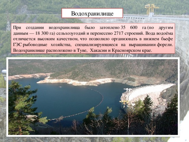 Водохранилище При создании водохранилища было затоплено 35 600 га (по другим данным — 18 300 га) сельхозугодий и перенесено 2717 строений. Вода водоёма отличается высоким качеством,  что позволило организовать в нижнем бьефе ГЭС рыбоводные хозяйства, специализирующиеся на выращивании форели. Водохранилище расположено в Туве,  Хакасии и Красноярском крае.