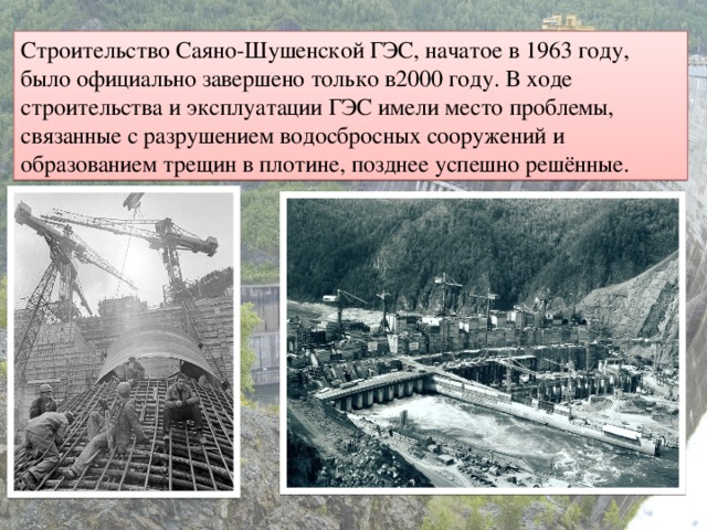 Строительство Саяно-Шушенской ГЭС, начатое в 1963 году, было официально завершено только в2000 году. В ходе строительства и эксплуатации ГЭС имели место проблемы, связанные с разрушением водосбросных сооружений и образованием трещин в плотине, позднее успешно решённые.