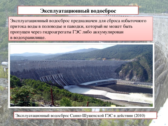 Эксплуатационный водосброс Эксплуатационный водосброс предназначен для сброса избыточного притока воды в половодье и паводки, который не может быть пропущен через гидроагрегаты ГЭС либо аккумулирован в водохранилище.   Эксплуатационный водосброс Саяно-Шушенской ГЭС в действии (2010)