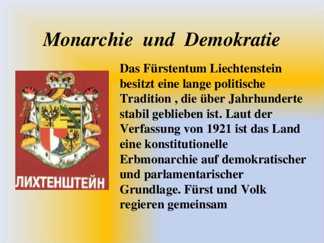 Monarchie und Demokratie Das Fürstentum Liechtenstein besitzt eine lange politische Tradition , die über Jahrhunderte stabil geblieben ist. Laut der Verfassung von 1921 ist das Land eine konstitutionelle Erbmonarchie auf demokratischer und parlamentarischer Grundlage. Fürst und Volk regieren gemeinsam