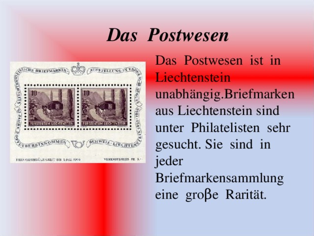 Das Postwesen Das Postwesen ist in Liechtenstein unabh ä ngig.Briefmarken aus Liechtenstein sind unter Philatelisten sehr gesucht. Sie sind in jeder Briefmarkensammlung eine gro β e Rarit ä t.