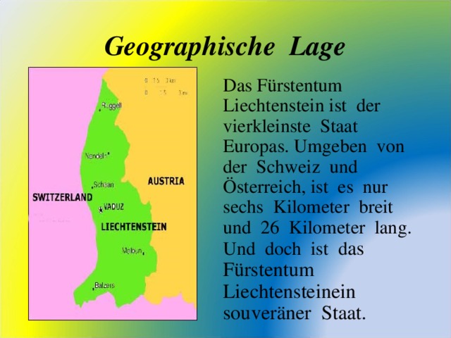 Geographische Lage Das F ü rstentum Liechtenstein ist der vierkleinste Staat Europas. Umgeben von der Schweiz und Ö sterreich, ist es nur sechs Kilometer breit und 26 Kilometer lang. Und doch ist d as F ü rstentum Liechtensteinein souver ä ner Staat.