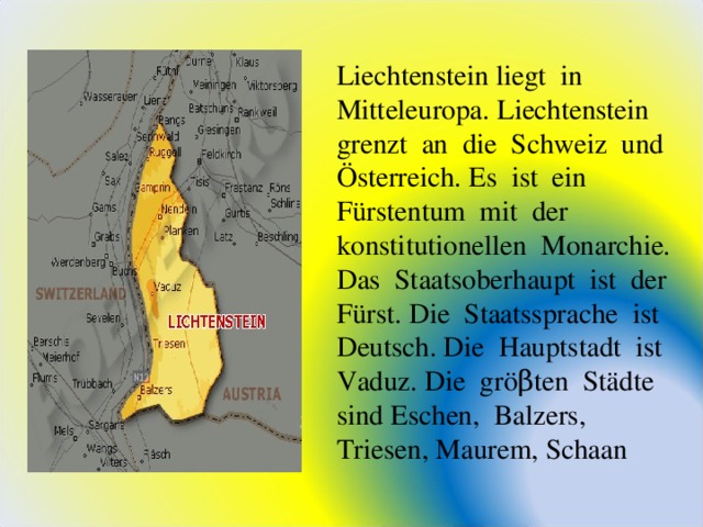 Liechtenstein liegt in Mitteleuropa. Liechtenstein grenzt an die Schweiz und Ö sterreich. Es ist ein F ü rstentum mit der konstitutionellen Monarchie. Das Staatsoberhaupt ist der F ü rst. Die Staatssprache ist Deutsch. Die Hauptstadt ist Vaduz. Die gr öβ ten St ä dte sind Eschen, Balzers, Triesen, Maurem, Schaan