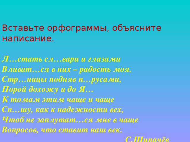 Вставьте орфограммы, объясните написание.   Л…стать сл…вари и глазами  Вливат…ся в них – радость моя.  Стр…ницы подняв п…русами,  Порой дохожу и до Я…  К томам этим чаще и чаще  Сп…шу, как к надежности вех,  Чтоб не заплутат…ся мне в чаще  Вопросов, что ставит наш век.               С.Щипачёв