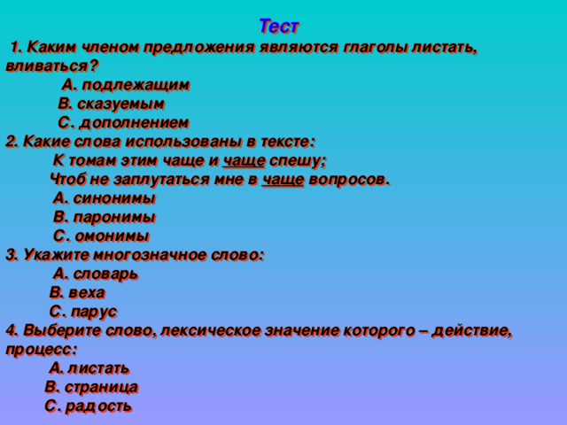 Тест  1. Каким членом предложения являются глаголы листать, вливаться?  А. подлежащим  В. сказуемым  С. дополнением 2. Какие слова использованы в тексте:  К томам этим чаще и чаще спешу;  Чтоб не заплутаться мне в чаще вопросов.  А. синонимы  В. паронимы  С. омонимы 3. Укажите многозначное слово:  А. словарь  В. веха  С. парус 4. Выберите слово, лексическое значение которого – действие, процесс:  А. листать  В. страница  С. радость