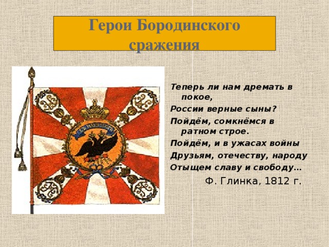 Герои Бородинского сражения Теперь ли нам дремать в покое, России верные сыны? Пойдём, сомкнёмся в ратном строе. Пойдём, и в ужасах войны Друзьям, отечеству, народу Отыщем славу и свободу…  Ф. Глинка, 1812 г.