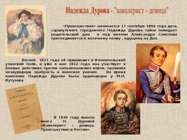 «Происшествие» начинается 17 сентября 1806 года дочь сарапулского городничего Надежда Дурова тайно покидает родительский дом и под именем Александра Соколова присоединяется к казачьему полку , идущему на Дон.  Весной 1811 года её принимают в Коннопольский уланский полк, и уже в мае 1812 года она участвует в боевых действиях против наполеоновских войск, проявляя незаурядную храбрость и воинское умение. Во время кампании Надежда Дурова была ординарцем у М.И. Кутузова  В 1836 году вышла книга Н. Дуровой «Кавалерист – девица. Происшествие в России».