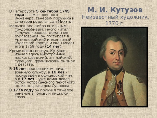 М. И. Кутузов  Неизвестный художник, 1770 г. В Петербурге 5 сентября 1745 года в семье военного инженера, генерал- поручика и сенатора родился сын Михаил. Мальчик рос любознательным, трудолюбивым, много читал. Получив хорошее домашнее образование, он поступает в Артиллерийский инженерный кадетский корпус и оканчивает его в 1759 году ( 14 лет ). Кроме военных наук, Кутузов изучал здесь иностранные языки: шведский, английский, турецкий; французский он знал с детства. В 15 лет прапорщиком начал военную службу, в 16 лет – произведён в офицерский чин, а в 17 лет – уже командовал ротой Астраханского пехотного полка под началом Суворова. В 1774 году он получил тяжелое ранение в голову и лишился глаза.