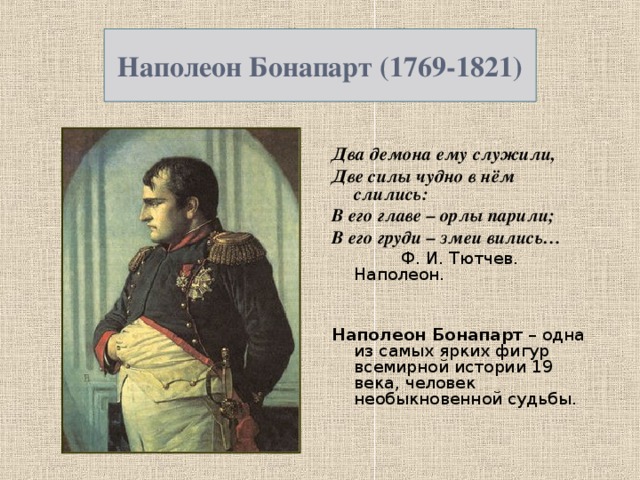 Наполеон Бонапарт (1769-1821) Два демона ему служили, Две силы чудно в нём слились: В его главе – орлы парили; В его груди – змеи вились…  Ф. И. Тютчев. Наполеон.  Наполеон Бонапарт – одна из самых ярких фигур всемирной истории 19 века, человек необыкновенной судьбы.