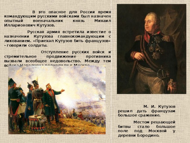 В это опасное для России время командующим русскими войсками был назначен опытный военачальник князь Михаил Илларионович Кутузов.  Русская армия встретила известие о назначении Кутузова главнокомандующим с ликованием. «Приехал Кутузов бить французов» - говорили солдаты.  Отступление русских войск и стремительное продвижение противника вызвали всеобщее недовольство. Между тем войска Наполеона подходили к Москве.  М. И. Кутузов решил дать французам большое сражение.  Местом решающей битвы стало большое поле под Москвой у деревни Бородино.