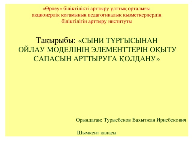 «Өрлеу» біліктілікті арттыру ұлттық орталығы акционерлік қоғамының педагогикалық қызметкерлердің біліктілігін арттыру институты Тақырыбы:  «СЫНИ ТҰРҒЫСЫНАН  ОЙЛАУ МОДЕЛІНІҢ ЭЛЕМЕНТТЕРІН ОҚЫТУ САПАСЫН АРТТЫРУҒА ҚОЛДАНУ» Орындаған: Турысбеков Бахытжан Ирисбекович Шымкент қаласы