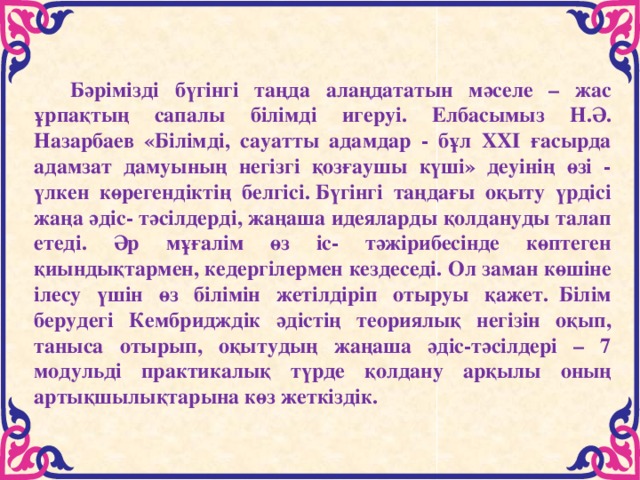       Бәрімізді бүгінгі таңда алаңдататын мәселе – жас ұрпақтың сапалы білімді игеруі. Елбасымыз Н.Ә. Назарбаев «Білімді, сауатты адамдар - бұл ХХІ ғасырда адамзат дамуының негізгі қозғаушы күші» деуінің өзі - үлкен көрегендіктің белгісі. Бүгінгі таңдағы оқыту үрдісі жаңа әдіс- тәсілдерді, жаңаша идеяларды қолдануды талап етеді. Әр мұғалім өз іс- тәжірибесінде көптеген қиындықтармен, кедергілермен кездеседі. Ол заман көшіне ілесу үшін өз білімін жетілдіріп отыруы қажет.  Білім берудегі Кембридждік әдістің теориялық негізін оқып, таныса отырып, оқытудың жаңаша әдіс-тәсілдері – 7 модульді практикалық түрде қолдану арқылы оның артықшылықтарына көз жеткіздік.