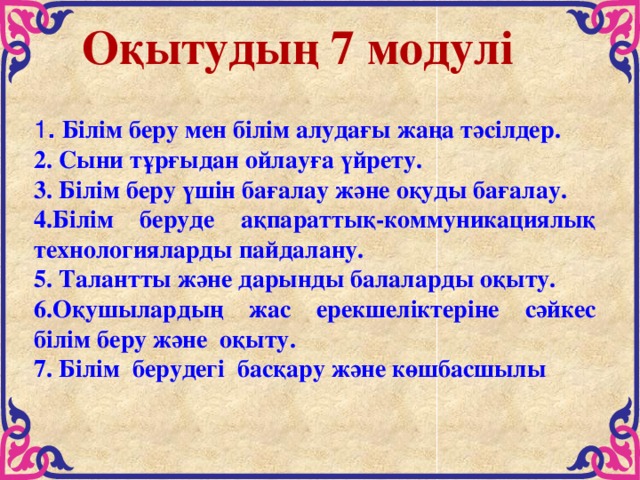 Оқытудың 7 модулі 1 . Білім беру мен білім алудағы жаңа тәсілдер. 2. Сыни тұрғыдан ойлауға үйрету. 3. Білім беру үшін бағалау және оқуды бағалау. 4.Білім беруде ақпараттық-коммуникациялық технологияларды пайдалану. 5. Талантты және дарынды балаларды оқыту. 6.Оқушылардың жас ерекшеліктеріне сәйкес білім беру және  оқыту.  7. Білім  берудегі  басқару және көшбасшылы