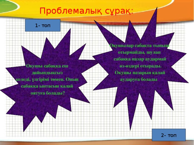 Проблемалық сұрақ: Оқушылар сабақта тыныш отырмайды, шулап сабаққа назар аудармай  өз-өздері отырады.  Оқушы назарын қалай аударуға болады  1- топ Оқушы сабаққа еш дайындықсыз келеді, үлгірімі төмен. Оның сабаққа ынтасын қалай оятуға болады? 2- топ