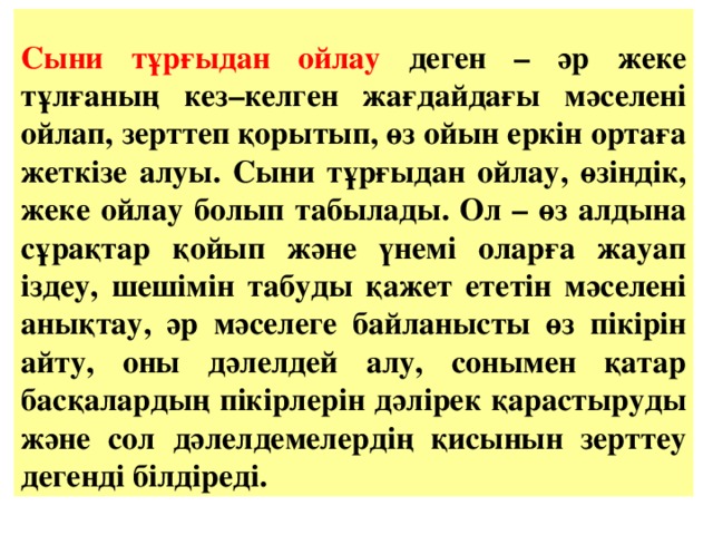 Сыни тұрғыдан ойлау деген – әр жеке тұлғаның кез–келген жағдайдағы мәселені ойлап, зерттеп қорытып, өз ойын еркін ортаға жеткізе алуы. Сыни тұрғыдан ойлау, өзіндік, жеке ойлау болып табылады. Ол – өз алдына сұрақтар қойып және үнемі оларға жауап іздеу, шешімін табуды қажет ететін мәселені анықтау, әр мәселеге байланысты өз пікірін айту, оны дәлелдей алу, сонымен қатар басқалардың пікірлерін дәлірек қарастыруды және сол дәлелдемелердің қисынын зерттеу дегенді білдіреді.