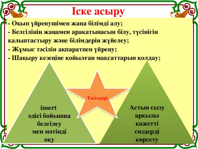 Іске асыру - Оқып үйренушімен жаңа білімді алу;  - Белгілінің жаңамен арақатынасын білу, түсінігін қалыптастыру және білімдерін жүйелеу;  - Жұмыс тәсілін ақпаратпен үйрену;  - Шақыру кезеңіне қойылған мақсаттарын қолдау;          Астын сызу арқылы қажетті сөздерді көрсету insert әдісі бойынша белгілеу мен мәтінді оқу Тәсілдері