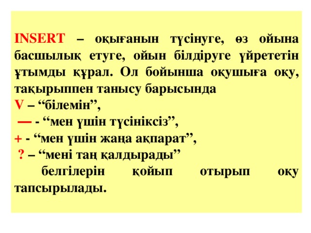 INSERT – оқығанын түсінуге, өз ойына басшылық етуге, ойын білдіруге үйрететін ұтымды құрал. Ол бойынша оқушыға оқу, тақырыппен танысу барысында V – “білемін”, ― - “мен үшін түсініксіз”, + - “мен үшін жаңа ақпарат”,  ? – “мені таң қалдырады”  белгілерін қойып отырып оқу тапсырылады.