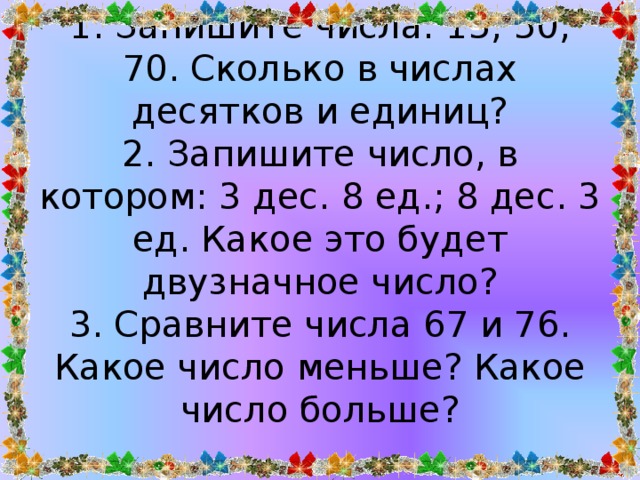 1. Запишите числа: 15, 50, 70. Сколько в числах десятков и единиц?  2. Запишите число, в котором: 3 дес. 8 ед.; 8 дес. 3 ед. Какое это будет двузначное число?  3. Сравните числа 67 и 76. Какое число меньше? Какое число больше?