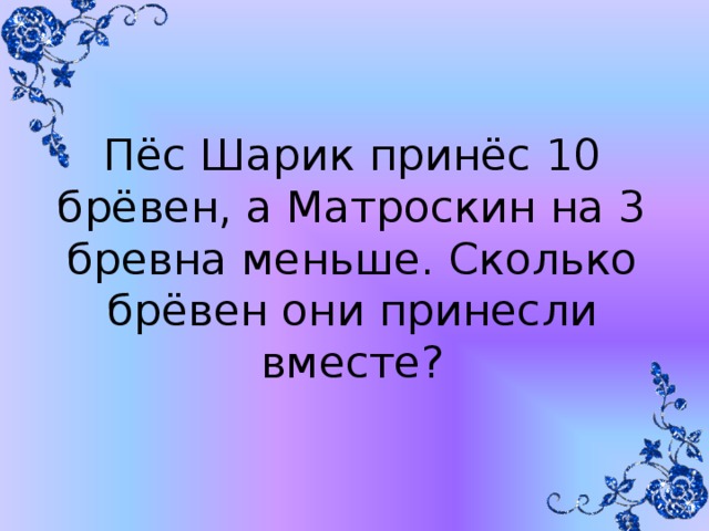 Пёс Шарик принёс 10 брёвен, а Матроскин на 3 бревна меньше. Сколько брёвен они принесли вместе?