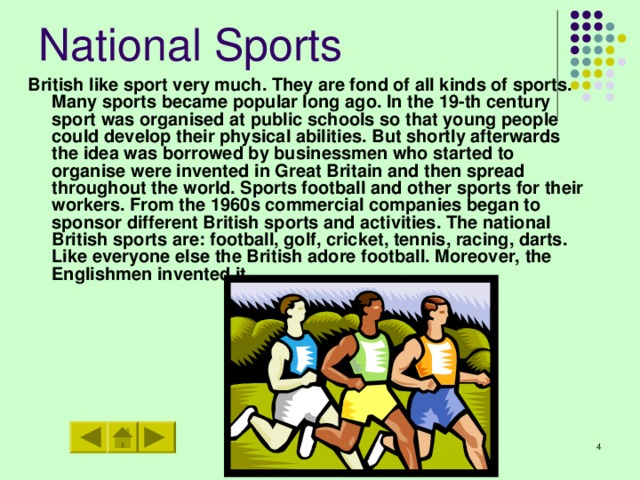 National Sports British like sport very much. They are fond of all kinds of sports. Many sports became popular long ago. In the 19-th century sport was organised at public schools so that young people could develop their physical abilities. But shortly afterwards the idea was borrowed by businessmen who started to organise were invented in Great Britain and then spread throughout the world. Sports football and other sports for their workers. From the 1960s commercial companies began to sponsor different British sports and activities. The national British sports are: football, golf, cricket, tennis, racing, darts. Like everyone else the British adore football. Moreover, the Englishmen invented it.