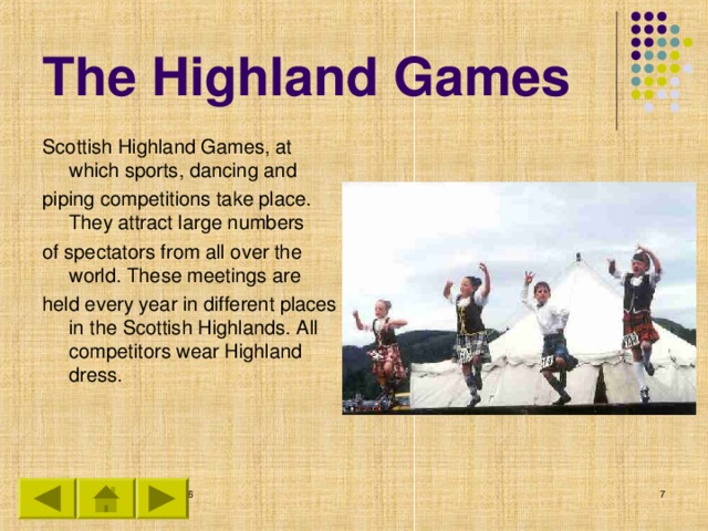 The Highland Games Scottish Highland Games, at which sports, dancing and piping competitions take place. They attract large numbers of spectators from all over the world. These meetings are held every year in different places in the Scottish Highlands. All competitors wear Highland dress.