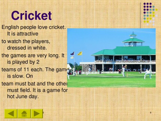 Cricket English people love cricket. It is attractive to watch the players, dressed in white. the games are very long. It is played by 2 teams of 11 each. The game is slow. On team must bat and the other must field. It is a game for hot June day.