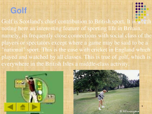 Golf Golf is Scotland's chief contribution to British sport. It is worth noting here an interesting feature of sporting life in Britain, namely, its frequently close connections with social class of the players or spectators except where a game may be said to be a 