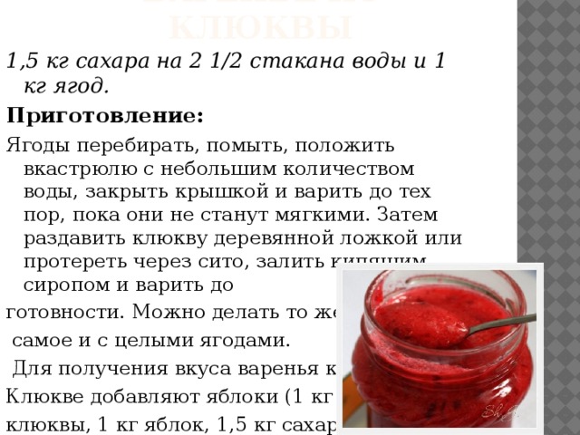 Варенье из клюквы 1,5 кг сахара на 2 1/2 стакана воды и 1 кг ягод. Приготовление: Ягоды перебирать, помыть, положить вкастрюлю с небольшим количеством воды, закрыть крышкой и варить до тех пор, пока они не станут мягкими. Затем раздавить клюкву деревянной ложкой или протереть через сито, залить кипящим сиропом и варить до готовности. Можно делать то же  самое и с целыми ягодами.  Для получения вкуса варенья к Клюкве добавляют яблоки (1 кг клюквы, 1 кг яблок, 1,5 кг сахара).