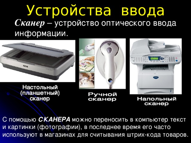 Устройства ввода Сканер  – устройство оптического ввода информации.  С помощью СКАНЕРА можно переносить в компьютер текст и картинки (фотографии), в последнее время его часто используют в магазинах для считывания штрих-кода товаров.
