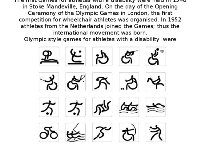 The first Games for athletes with a disability were held in 1948 in Stoke Mandeville, England. On the day of the Opening Ceremony of the Olympic Games in London, the first competition for wheelchair athletes was organised. In 1952 athletes from the Netherlands joined the Games; thus the international movement was born.  Olympic style games for athletes with a disability were organised for the first time in Rome in 1960.