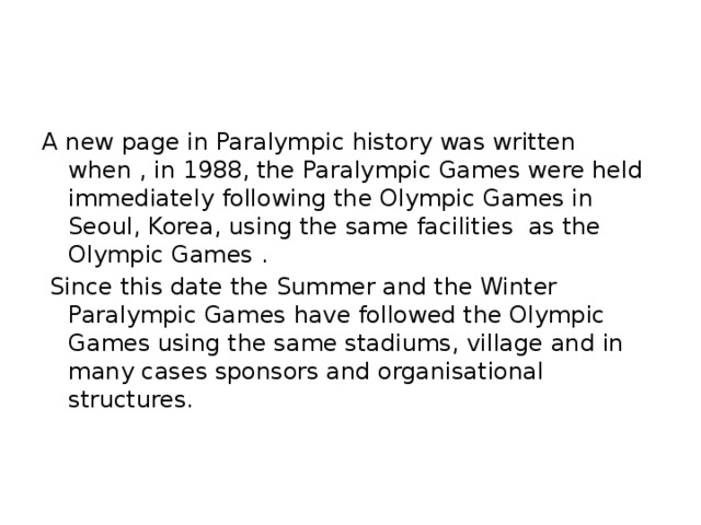 A new page in Paralympic history was written when , in 1988, the Paralympic Games were held immediately following the Olympic Games in Seoul, Korea, using the same facilities as the Olympic Games .  Since this date the Summer and the Winter Paralympic Games have followed the Olympic Games using the same stadiums, village and in many cases sponsors and organisational structures.
