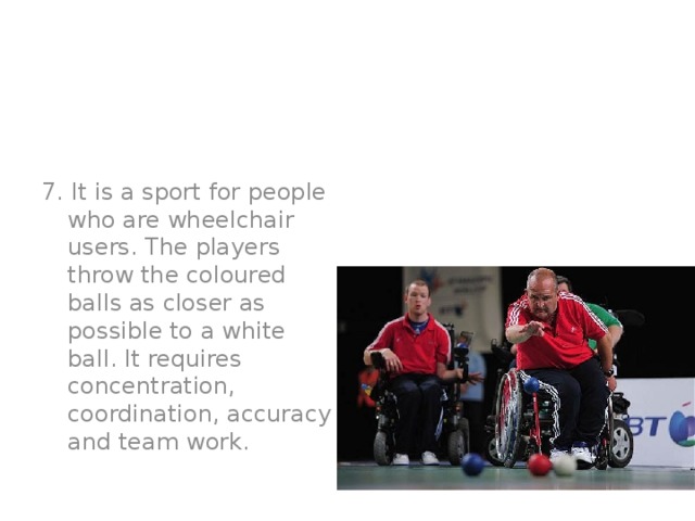 7. It is a sport for people who are wheelchair users. The players throw the coloured balls as closer as possible to a white ball. It requires concentration, coordination, accuracy and team work.  Boccia
