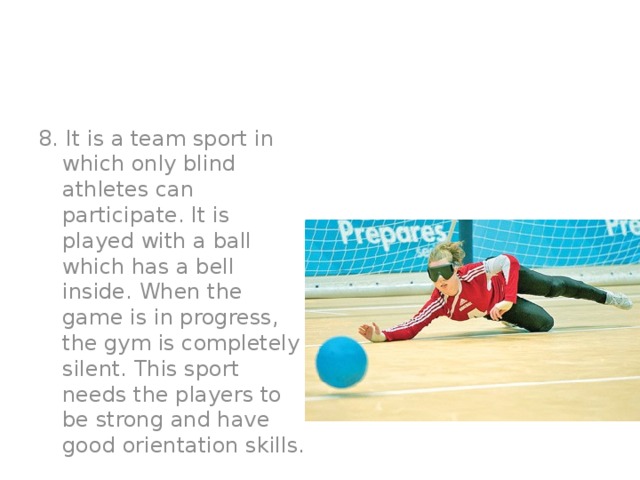 8. It is a team sport in which only blind athletes can participate. It is played with a ball which has a bell inside. When the game is in progress, the gym is completely silent. This sport needs the players to be strong and have good orientation skills.  Goalball.