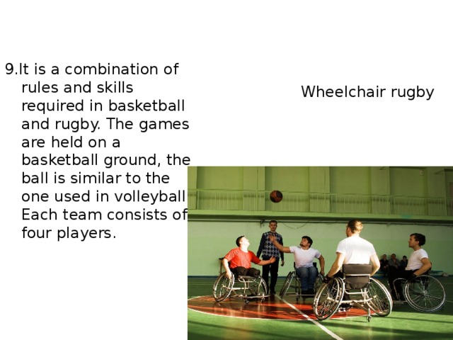 9.It is a combination of rules and skills required in basketball and rugby. The games are held on a basketball ground, the ball is similar to the one used in volleyball. Each team consists of four players.  Wheelchair rugby