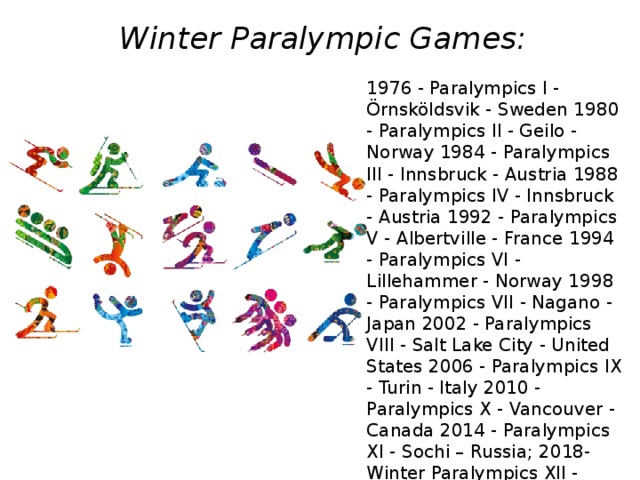 Winter Paralympic Games:   1976 - Paralympics I - Örnsköldsvik - Sweden 1980 - Paralympics II - Geilo - Norway 1984 - Paralympics III - Innsbruck - Austria 1988 - Paralympics IV - Innsbruck - Austria 1992 - Paralympics V - Albertville - France 1994 - Paralympics VI - Lillehammer - Norway 1998 - Paralympics VII - Nagano - Japan 2002 - Paralympics VIII - Salt Lake City - United States 2006 - Paralympics IX - Turin - Italy 2010 - Paralympics X - Vancouver - Canada 2014 - Paralympics XI - Sochi – Russia; 2018- Winter Paralympics XII - Pyeongchang - South Korea -