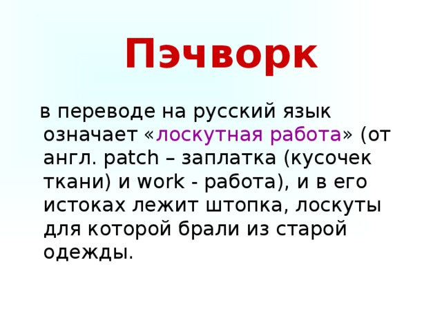 Пэчворк  в переводе на русский язык означает « лоскутная работа » (от англ. patch – заплатка (кусочек ткани) и work - работа), и в его истоках лежит штопка, лоскуты для которой брали из старой одежды.