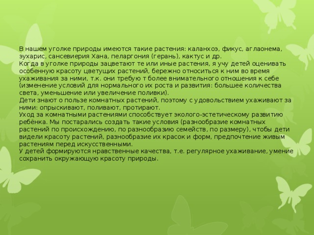 В нашем уголке природы имеются такие растения: каланхоэ, фикус, аглаонема, эухарис, сансевиерия Хана, пеларгония (герань), кактус и др. Когда в уголке природы зацветают те или иные растения, я учу детей оценивать особенную красоту цветущих растений, бережно относиться к ним во время ухаживания за ними, т.к. они требую т более внимательного отношения к себе (изменение условий для нормального их роста и развития: большее количества света, уменьшение или увеличение поливки). Дети знают о пользе комнатных растений, поэтому с удовольствием ухаживают за ними: опрыскивают, поливают, протирают. Уход за комнатными растениями способствует эколого-эстетическому развитию ребёнка. Мы постарались создать такие условия (разнообразие комнатных растений по происхождению, по разнообразию семейств, по размеру), чтобы дети видели красоту растений, разнообразие их красок и форм, предпочтение живым растениям перед искусственными. У детей формируются нравственные качества, т.е. регулярное ухаживание, умение сохранить окружающую красоту природы.