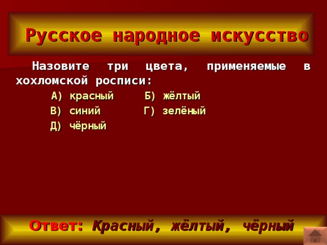 Русское народное искусство Назовите три цвета, применяемые в хохломской росписи:  А) красный Б) жёлтый  В) синий Г) зелёный  Д) чёрный   Ответ:   Красный, жёлтый, чёрный
