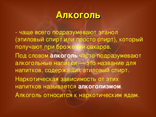 Алкоголь  - чаще всего подразумевают этанол (этиловый спирт или просто спирт), который получают при брожении сахаров.  Под словом алкоголь часто подразумевают алкогольные напитки — это название для напитков, содержащих этиловый спирт.  Наркотическая зависимость от этих напитков называется алкоголизмом .  Алкоголь относится к наркотическим ядам.