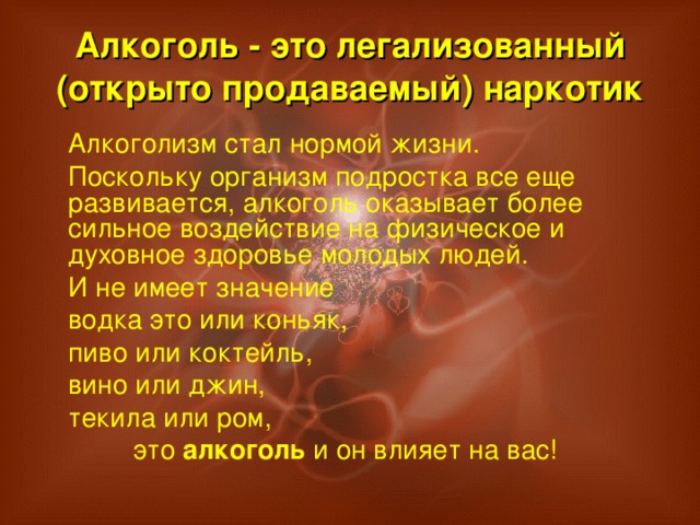 Алкоголь - это легализованный (открыто продаваемый) наркотик  Алкоголизм стал нормой жизни.  Поскольку организм подростка все еще развивается, алкоголь оказывает более сильное воздействие на физическое и духовное здоровье молодых людей.  И не имеет значение  водка это или коньяк,  пиво или коктейль,  вино или джин,  текила или ром,  это алкоголь и он влияет на вас!