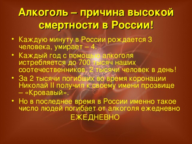 Алкоголь – причина высокой смертности в России! Каждую минуту в России рождается 3 человека, умирает – 4. Каждый год с помощью алкоголя истребляется до 700 тысяч наших соотечественников. 2 тысячи человек в день! За 2 тысячи погибших во время коронации Николай II получил к своему имени прозвище – «Кровавый». Но в последнее время в России именно такое число людей погибает от алкоголя ежедневно ЕЖЕДНЕВНО