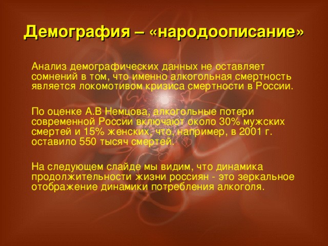 Демография – «народоописание»  Анализ демографических данных не оставляет сомнений в том, что именно алкогольная смертность является локомотивом кризиса смертности в России.  По оценке А.В Немцова, алкогольные потери современной России включают около 30% мужских смертей и 15% женских, что, например, в 2001 г. оставило 550 тысяч смертей.  На следующем слайде мы видим, что динамика продолжительности жизни россиян - это зеркальное отображение динамики потребления алкоголя.