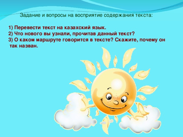 Задание и вопросы на восприятие содержания текста: 1) Перевести текст на казахский язык. 2) Что нового вы узнали, прочитав данный текст? 3) О каком маршруте говорится в тексте? Скажите, почему он  так назван.