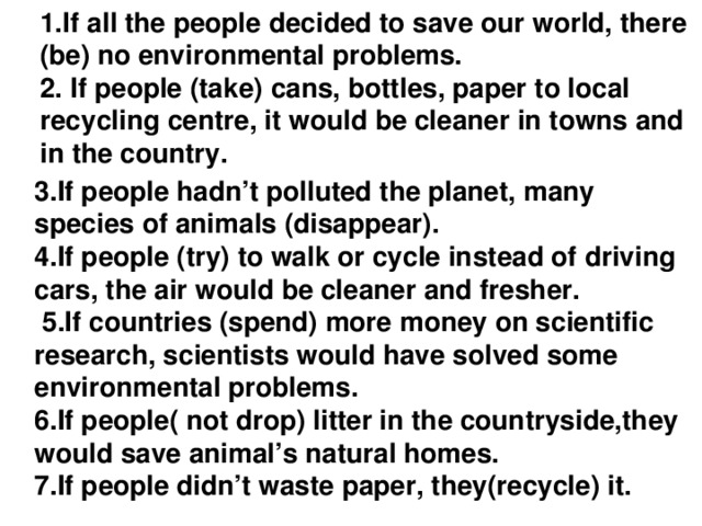 1.If all the people decided to save our world, there (be) no environmental problems.  2. If people (take) сans, bottles, paper to local recycling centre, it would be cleaner in towns and in the country. 3.If people hadn’t polluted the planet, many species of animals (disappear). 4.If people (try) to walk or cycle instead of driving cars, the air would be cleaner and fresher.  5.If countries (spend) more money on scientific research, scientists would have solved some environmental problems. 6.If people( not drop) litter in the countryside,they would save animal’s natural homes. 7.If people didn’t waste paper, they(recycle) it.