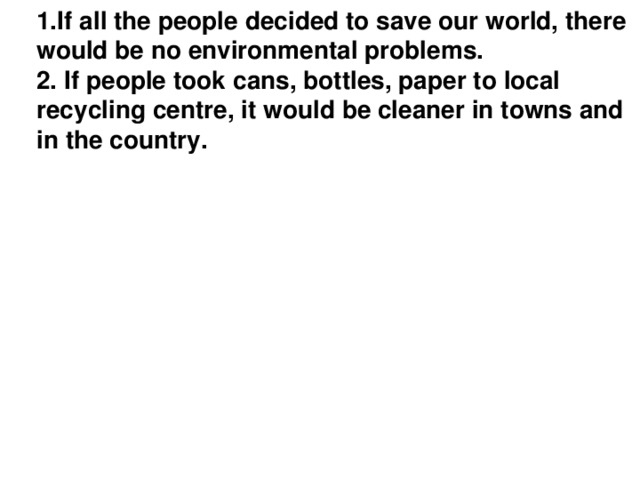 1.If all the people decided to save our world, there would be no environmental problems.  2. If people took сans, bottles, paper to local recycling centre, it would be cleaner in towns and in the country.