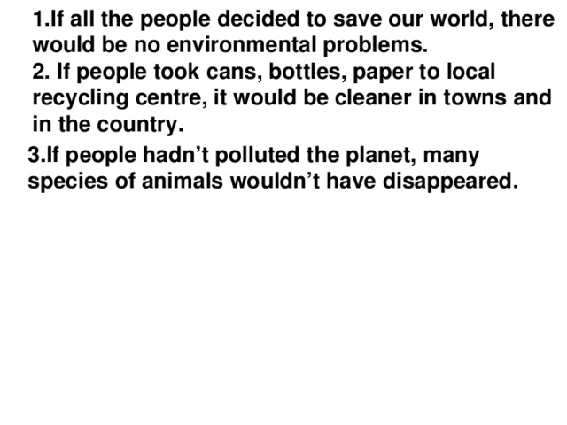 1.If all the people decided to save our world, there would be no environmental problems.  2. If people took сans, bottles, paper to local recycling centre, it would be cleaner in towns and in the country.   3.If people hadn’t polluted the planet, many species of animals wouldn’t have disappeared.