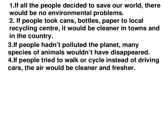 1.If all the people decided to save our world, there would be no environmental problems.  2. If people took сans, bottles, paper to local recycling centre, it would be cleaner in towns and in the country.   3.If people hadn’t polluted the planet, many species of animals wouldn’t have disappeared. 4.If people tried to walk or cycle instead of driving cars, the air would be cleaner and fresher.